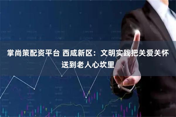 掌尚策配资平台 西咸新区：文明实践把关爱关怀送到老人心坎里