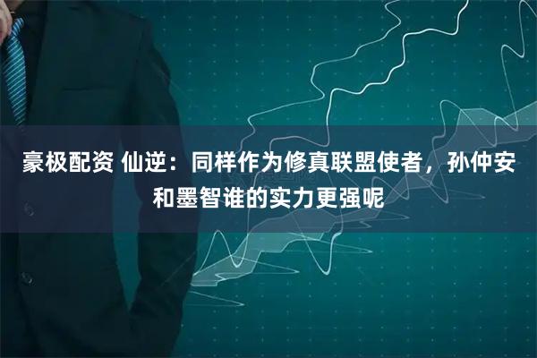 豪极配资 仙逆：同样作为修真联盟使者，孙仲安和墨智谁的实力更强呢