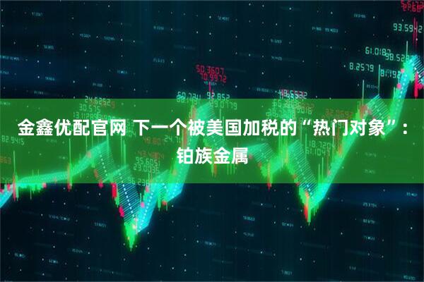 金鑫优配官网 下一个被美国加税的“热门对象”：铂族金属