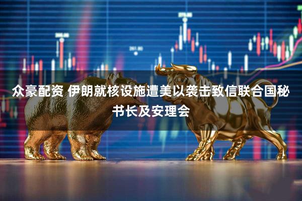 众豪配资 伊朗就核设施遭美以袭击致信联合国秘书长及安理会