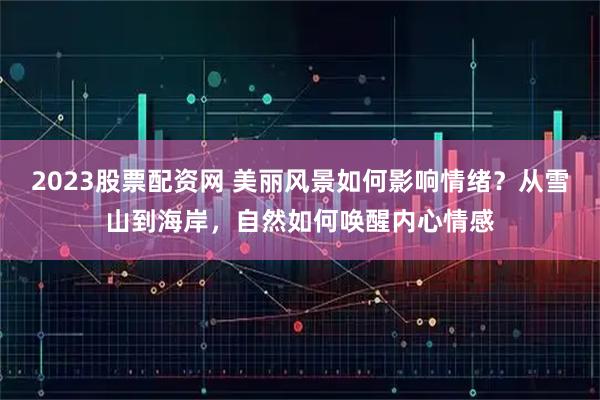 2023股票配资网 美丽风景如何影响情绪？从雪山到海岸，自然如何唤醒内心情感