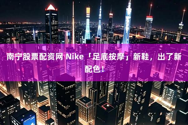南宁股票配资网 Nike「足底按摩」新鞋，出了新配色！