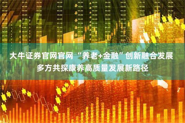 大牛证券官网官网 “养老+金融”创新融合发展 多方共探康养高质量发展新路径