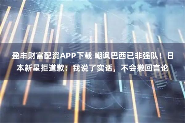 盈丰财富配资APP下载 嘲讽巴西已非强队！日本新星拒道歉：我说了实话，不会撤回言论